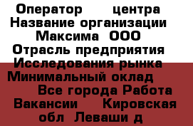 Оператор Call-центра › Название организации ­ Максима, ООО › Отрасль предприятия ­ Исследования рынка › Минимальный оклад ­ 14 000 - Все города Работа » Вакансии   . Кировская обл.,Леваши д.